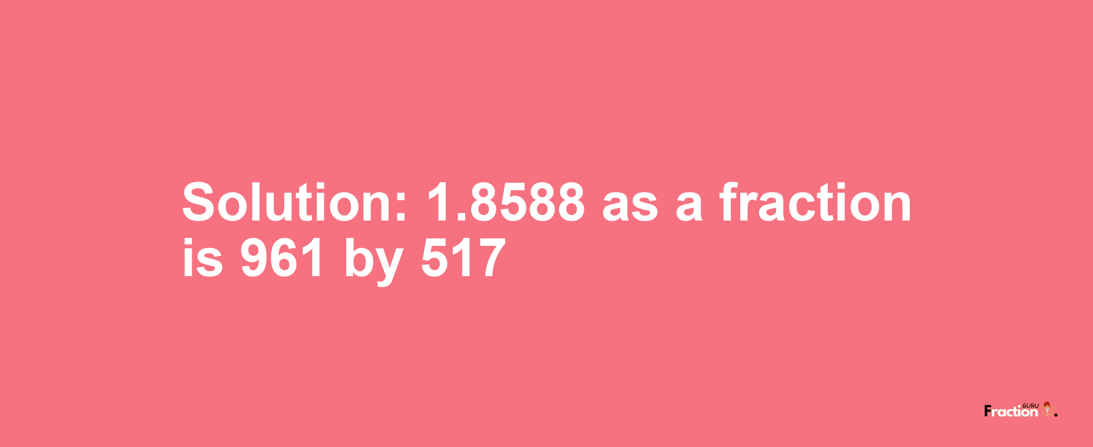 Solution:1.8588 as a fraction is 961/517